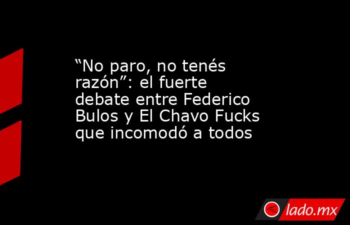 “No paro, no tenés razón”: el fuerte debate entre Federico Bulos y El Chavo Fucks que incomodó a todos. Noticias en tiempo real