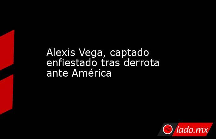 Alexis Vega, captado enfiestado tras derrota ante América. Noticias en tiempo real