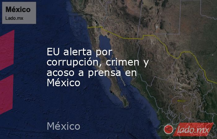 EU alerta por corrupción, crimen y acoso a prensa en México. Noticias en tiempo real