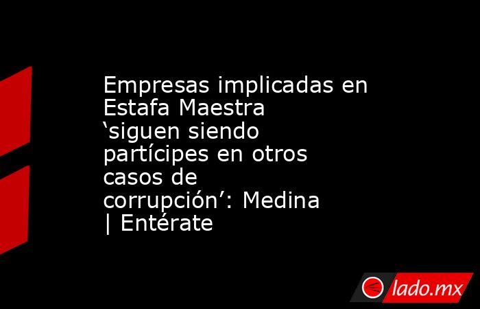 Empresas implicadas en Estafa Maestra ‘siguen siendo partícipes en otros casos de corrupción’: Medina | Entérate. Noticias en tiempo real