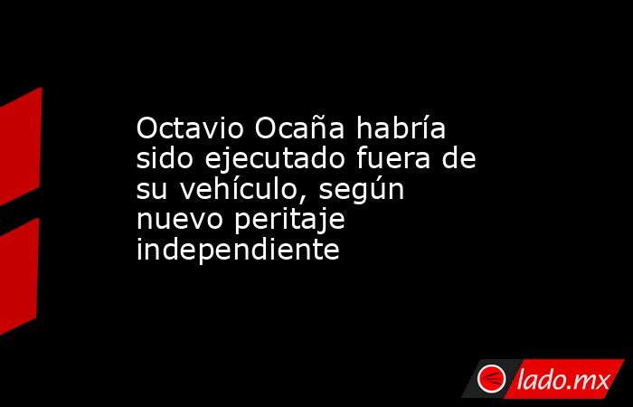 Octavio Ocaña habría sido ejecutado fuera de su vehículo, según nuevo peritaje independiente. Noticias en tiempo real