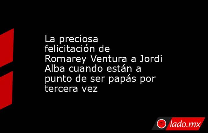 La preciosa felicitación de Romarey Ventura a Jordi Alba cuando están a punto de ser papás por tercera vez. Noticias en tiempo real