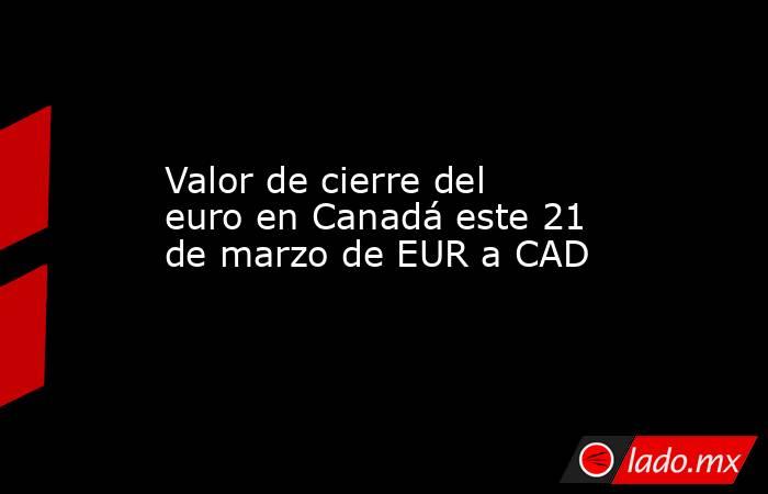 Valor de cierre del euro en Canadá este 21 de marzo de EUR a CAD. Noticias en tiempo real