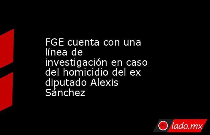 FGE cuenta con una línea de investigación en caso del homicidio del ex diputado Alexis Sánchez. Noticias en tiempo real