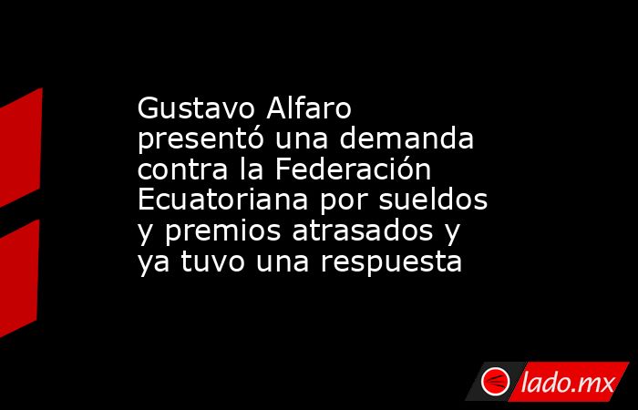 Gustavo Alfaro presentó una demanda contra la Federación Ecuatoriana por sueldos y premios atrasados y ya tuvo una respuesta. Noticias en tiempo real