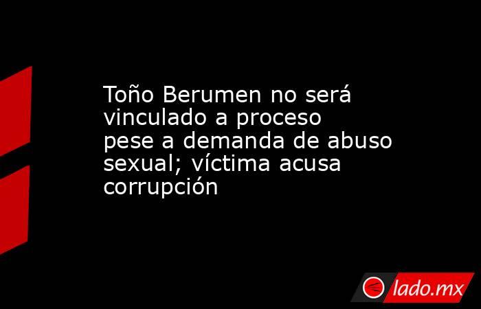 Toño Berumen no será vinculado a proceso pese a demanda de abuso sexual; víctima acusa corrupción. Noticias en tiempo real