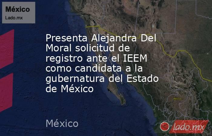 Presenta Alejandra Del Moral solicitud de registro ante el IEEM como candidata a la gubernatura del Estado de México. Noticias en tiempo real