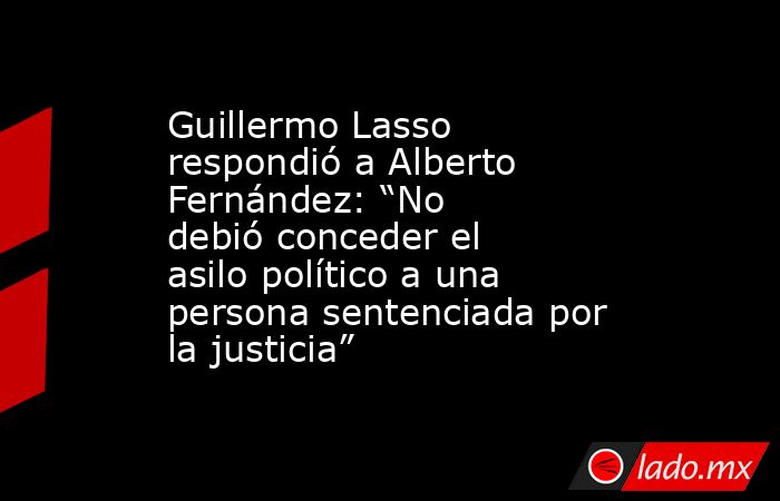 Guillermo Lasso respondió a Alberto Fernández: “No debió conceder el asilo político a una persona sentenciada por la justicia”. Noticias en tiempo real