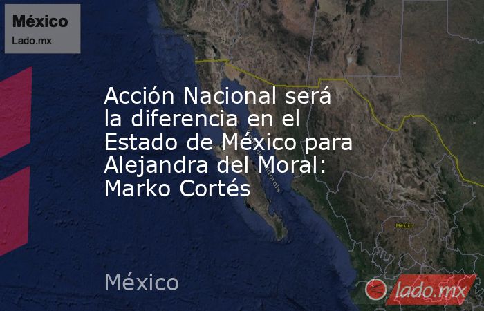 Acción Nacional será la diferencia en el Estado de México para Alejandra del Moral: Marko Cortés. Noticias en tiempo real