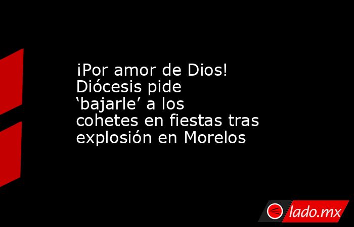 ¡Por amor de Dios! Diócesis pide ‘bajarle’ a los cohetes en fiestas tras explosión en Morelos. Noticias en tiempo real