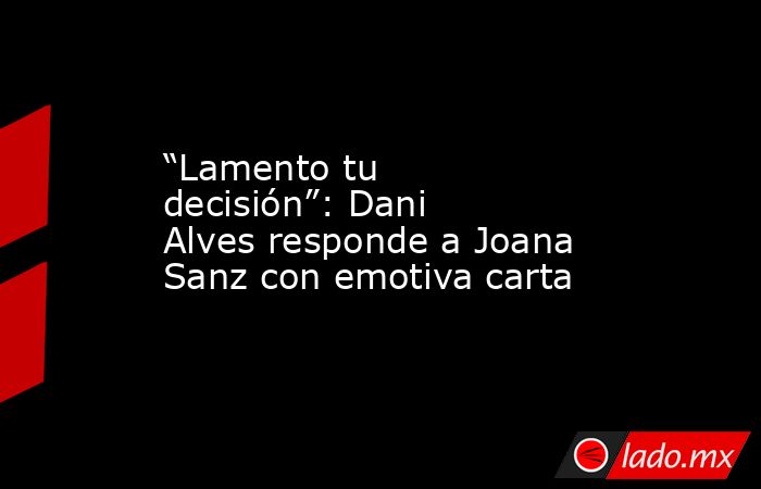 “Lamento tu decisión”: Dani Alves responde a Joana Sanz con emotiva carta. Noticias en tiempo real