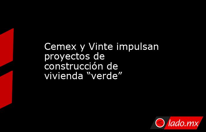 Cemex y Vinte impulsan proyectos de construcción de vivienda “verde”. Noticias en tiempo real