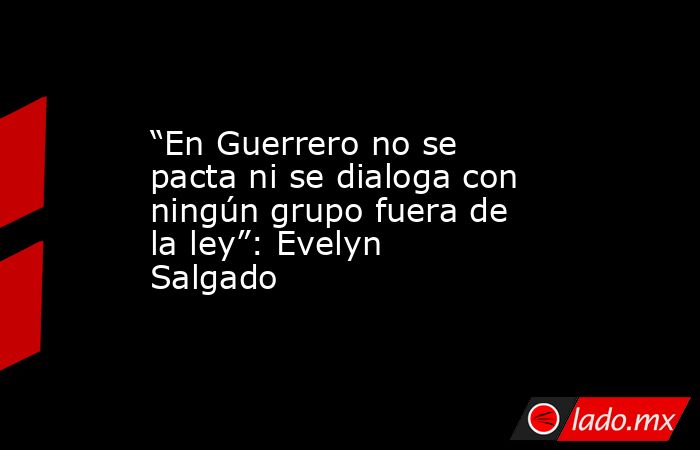 “En Guerrero no se pacta ni se dialoga con ningún grupo fuera de la ley”: Evelyn Salgado. Noticias en tiempo real