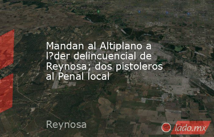 Mandan al Altiplano a l?der delincuencial de Reynosa; dos pistoleros al Penal local. Noticias en tiempo real