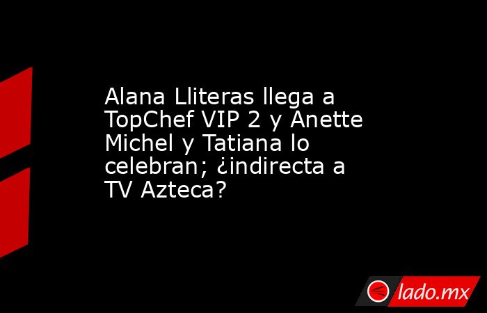 Alana Lliteras llega a TopChef VIP 2 y Anette Michel y Tatiana lo celebran; ¿indirecta a TV Azteca?. Noticias en tiempo real