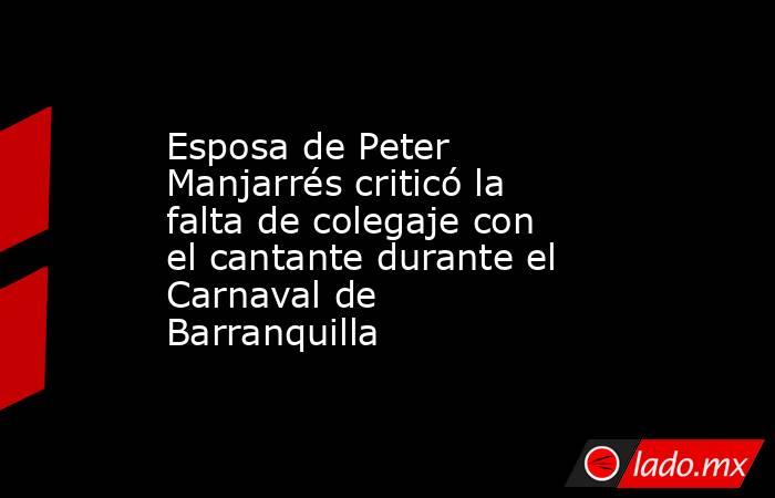 Esposa de Peter Manjarrés criticó la falta de colegaje con el cantante durante el Carnaval de Barranquilla. Noticias en tiempo real