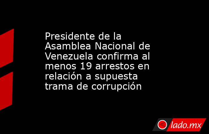 Presidente de la Asamblea Nacional de Venezuela confirma al menos 19 arrestos en relación a supuesta trama de corrupción. Noticias en tiempo real