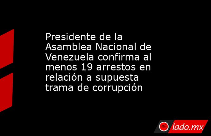 Presidente de la Asamblea Nacional de Venezuela confirma al menos 19 arrestos en relación a supuesta trama de corrupción. Noticias en tiempo real