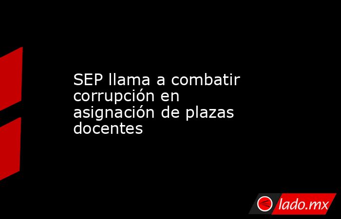 SEP llama a combatir corrupción en asignación de plazas docentes. Noticias en tiempo real