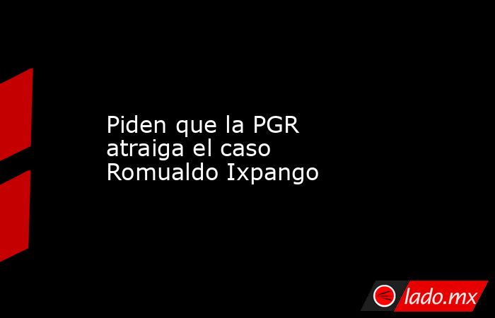 Piden que la PGR atraiga el caso Romualdo Ixpango. Noticias en tiempo real