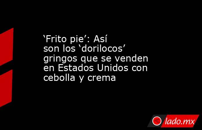 ‘Frito pie’: Así son los ‘dorilocos’ gringos que se venden en Estados Unidos con cebolla y crema. Noticias en tiempo real