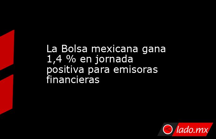 La Bolsa mexicana gana 1,4 % en jornada positiva para emisoras financieras. Noticias en tiempo real