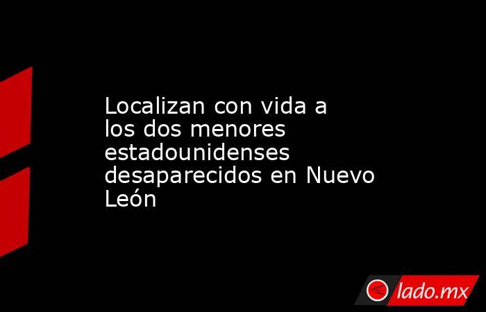 Localizan con vida a los dos menores estadounidenses desaparecidos en Nuevo León. Noticias en tiempo real