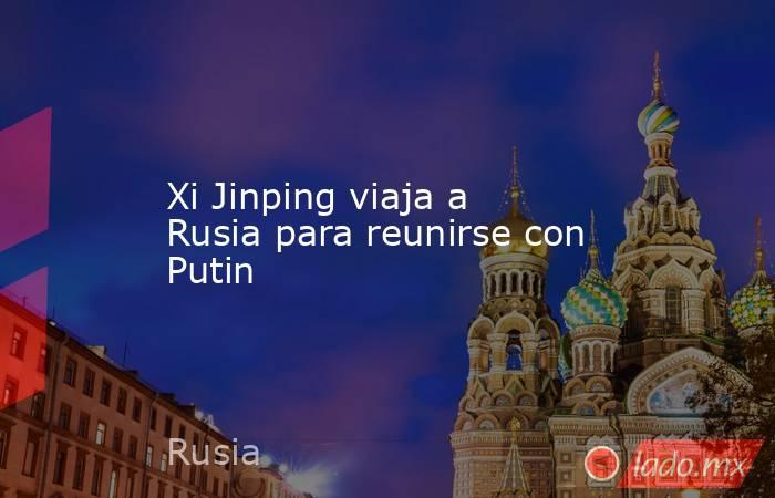 Xi Jinping viaja a Rusia para reunirse con Putin. Noticias en tiempo real