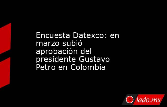 Encuesta Datexco: en marzo subió aprobación del presidente Gustavo Petro en Colombia. Noticias en tiempo real
