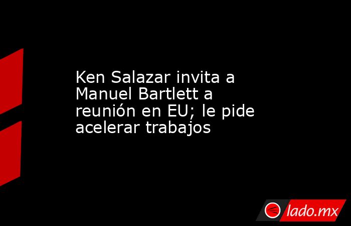 Ken Salazar invita a Manuel Bartlett a reunión en EU; le pide acelerar trabajos. Noticias en tiempo real