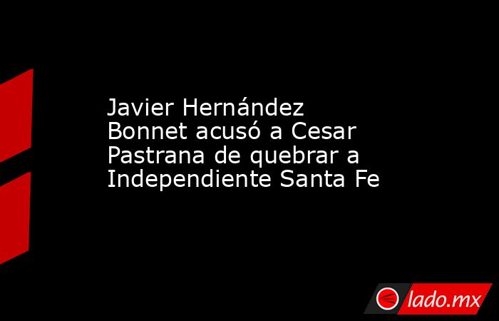 Javier Hernández Bonnet acusó a Cesar Pastrana de quebrar a Independiente Santa Fe. Noticias en tiempo real