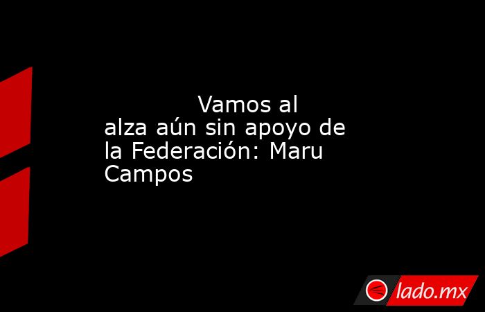             Vamos al alza aún sin apoyo de la Federación: Maru Campos            . Noticias en tiempo real