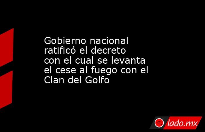 Gobierno nacional ratificó el decreto con el cual se levanta el cese al fuego con el Clan del Golfo. Noticias en tiempo real