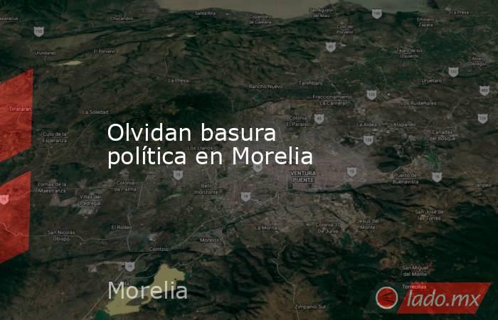 Olvidan basura política en Morelia. Noticias en tiempo real