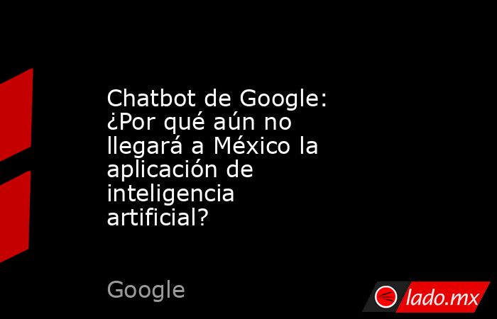 Chatbot de Google: ¿Por qué aún no llegará a México la aplicación de inteligencia artificial?. Noticias en tiempo real