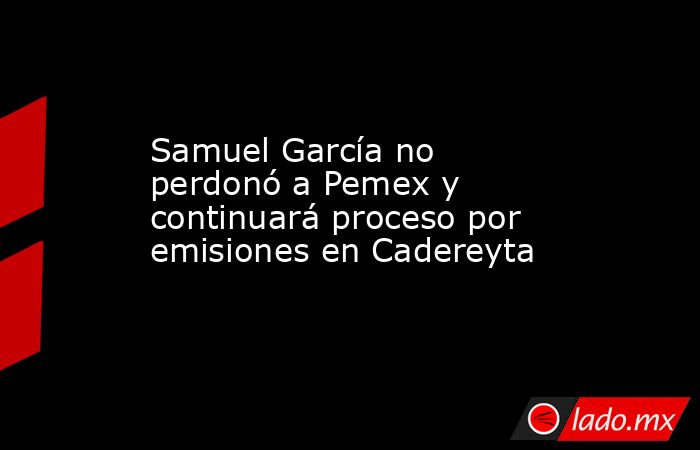 Samuel García no perdonó a Pemex y continuará proceso por emisiones en Cadereyta. Noticias en tiempo real