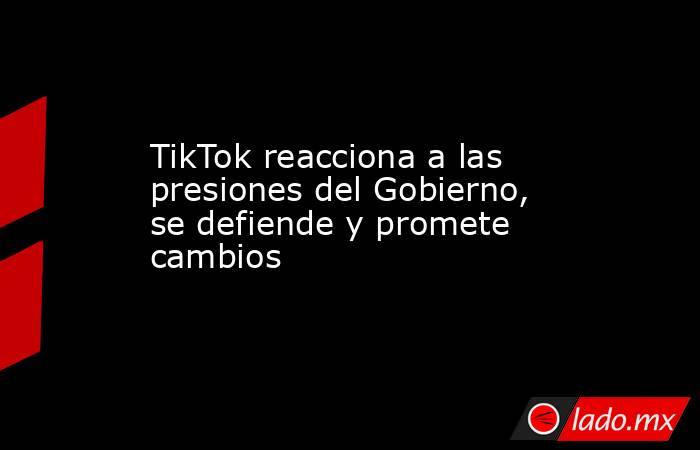 TikTok reacciona a las presiones del Gobierno, se defiende y promete cambios. Noticias en tiempo real