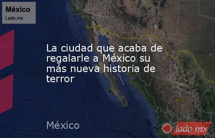 La ciudad que acaba de regalarle a México su más nueva historia de terror. Noticias en tiempo real