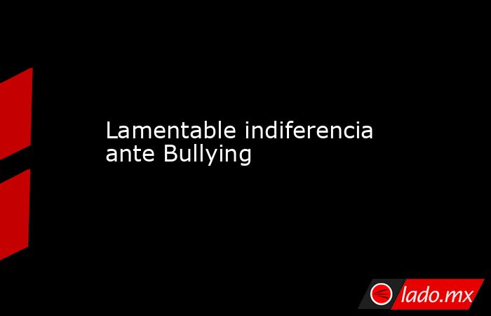 Lamentable indiferencia ante Bullying. Noticias en tiempo real