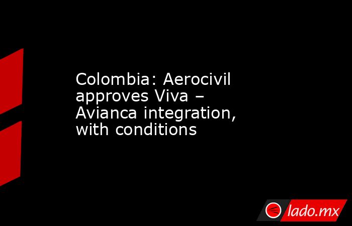 Colombia: Aerocivil approves Viva – Avianca integration, with conditions. Noticias en tiempo real