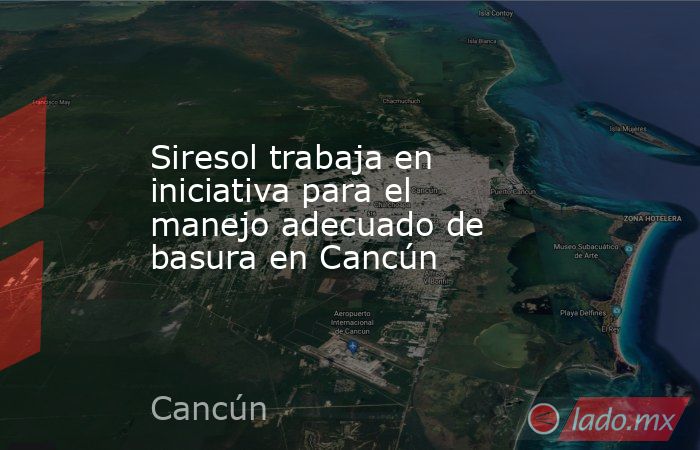 Siresol trabaja en iniciativa para el manejo adecuado de basura en Cancún. Noticias en tiempo real