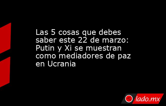 Las 5 cosas que debes saber este 22 de marzo: Putin y Xi se muestran como mediadores de paz en Ucrania. Noticias en tiempo real