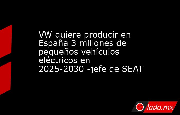 VW quiere producir en España 3 millones de pequeños vehículos eléctricos en 2025-2030 -jefe de SEAT. Noticias en tiempo real