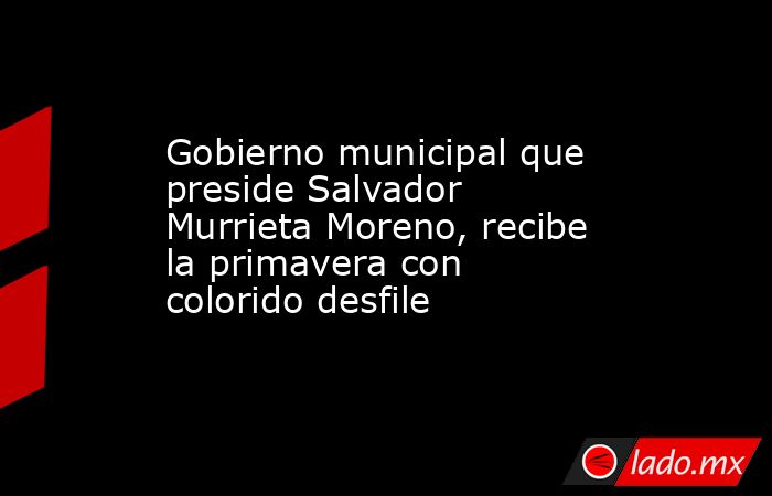 Gobierno municipal que preside Salvador Murrieta Moreno, recibe la primavera con colorido desfile . Noticias en tiempo real