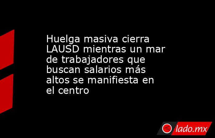 Huelga masiva cierra LAUSD mientras un mar de trabajadores que buscan salarios más altos se manifiesta en el centro. Noticias en tiempo real