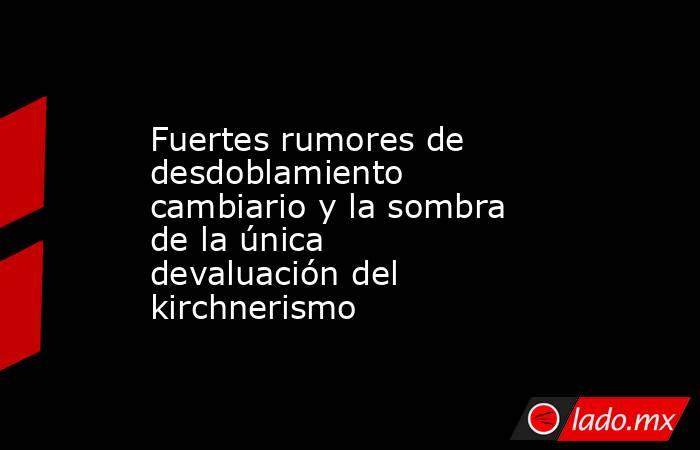 Fuertes rumores de desdoblamiento cambiario y la sombra de la única devaluación del kirchnerismo. Noticias en tiempo real