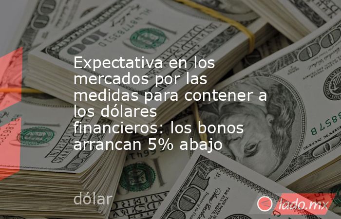 Expectativa en los mercados por las medidas para contener a los dólares financieros: los bonos arrancan 5% abajo. Noticias en tiempo real