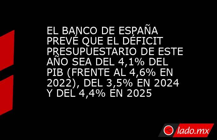 EL BANCO DE ESPAÑA PREVÉ QUE EL DÉFICIT PRESUPUESTARIO DE ESTE AÑO SEA DEL 4,1% DEL PIB (FRENTE AL 4,6% EN 2022), DEL 3,5% EN 2024 Y DEL 4,4% EN 2025. Noticias en tiempo real