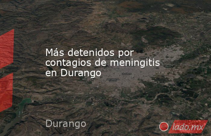 Más detenidos por contagios de meningitis en Durango. Noticias en tiempo real