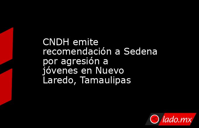 CNDH emite recomendación a Sedena por agresión a jóvenes en Nuevo Laredo, Tamaulipas. Noticias en tiempo real